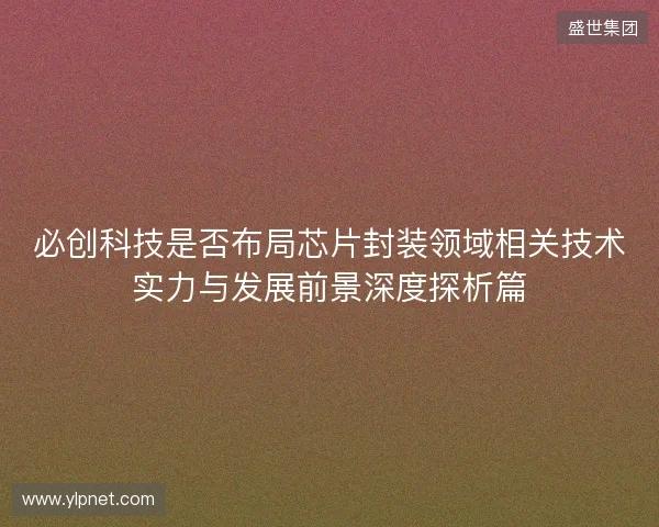 必创科技是否布局芯片封装领域相关技术实力与发展前景深度探析篇